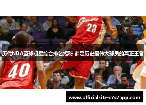 历代NBA篮球明星综合排名揭秘 谁是历史最伟大球员的真正王者