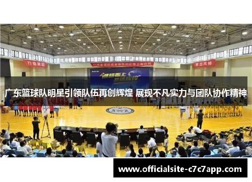 广东篮球队明星引领队伍再创辉煌 展现不凡实力与团队协作精神