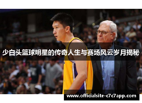 少白头篮球明星的传奇人生与赛场风云岁月揭秘