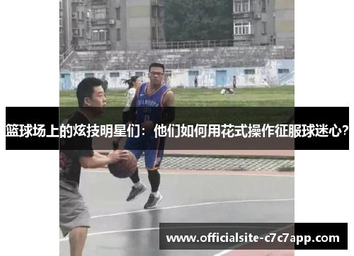 篮球场上的炫技明星们：他们如何用花式操作征服球迷心？
