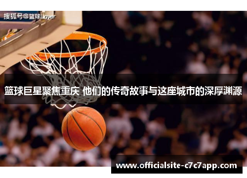 篮球巨星聚焦重庆 他们的传奇故事与这座城市的深厚渊源