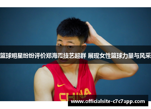 篮球明星纷纷评价郑海霞技艺超群 展现女性篮球力量与风采