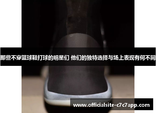 那些不穿篮球鞋打球的明星们 他们的独特选择与场上表现有何不同